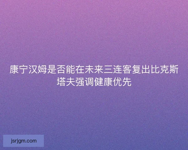 康宁汉姆是否能在未来三连客复出比克斯塔夫强调健康优先