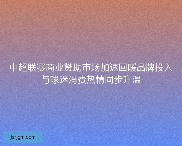 中超联赛商业赞助市场加速回暖品牌投入与球迷消费热情同步升温