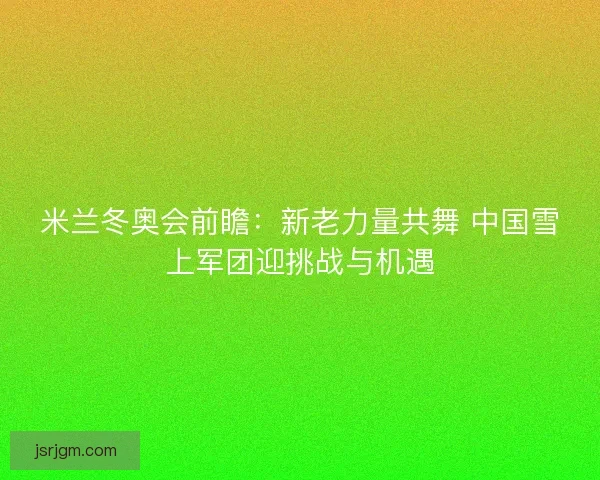 米兰冬奥会前瞻：新老力量共舞 中国雪上军团迎挑战与机遇