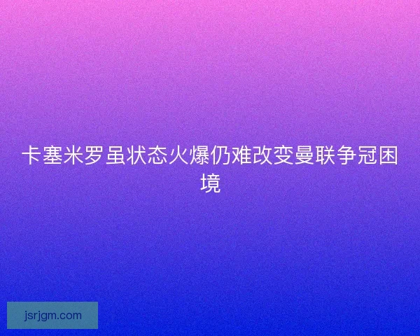 卡塞米罗虽状态火爆仍难改变曼联争冠困境